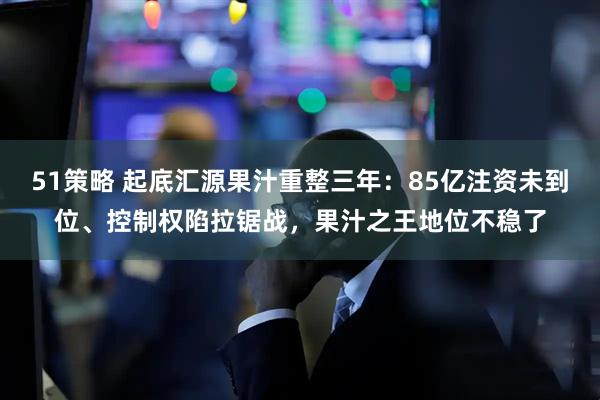 51策略 起底汇源果汁重整三年：85亿注资未到位、控制权陷拉锯战，果汁之王地位不稳了