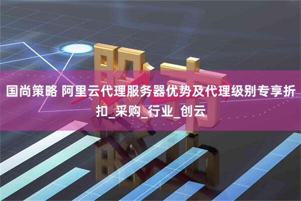 国尚策略 阿里云代理服务器优势及代理级别专享折扣_采购_行业_创云