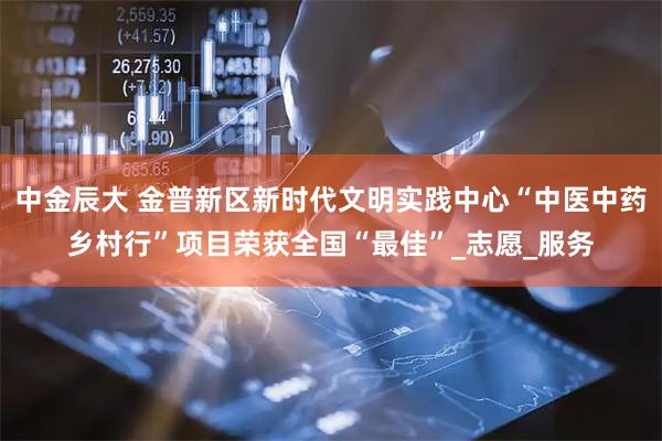 中金辰大 金普新区新时代文明实践中心“中医中药乡村行”项目荣获全国“最佳”_志愿_服务