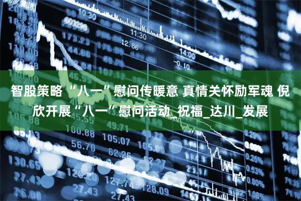 智股策略 “八一”慰问传暖意 真情关怀励军魂 倪欣开展“八一”慰问活动_祝福_达川_发展