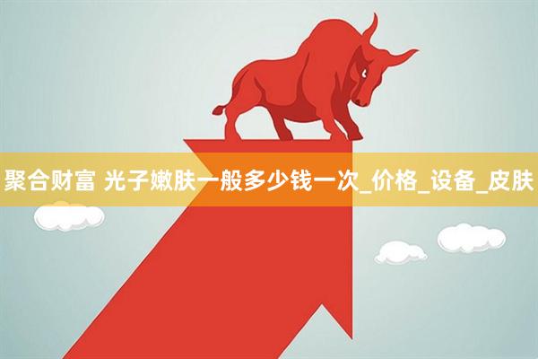 聚合财富 光子嫩肤一般多少钱一次_价格_设备_皮肤