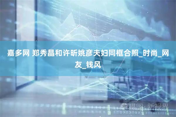 嘉多网 郑秀晶和许昕姚彦夫妇同框合照_时尚_网友_钱风