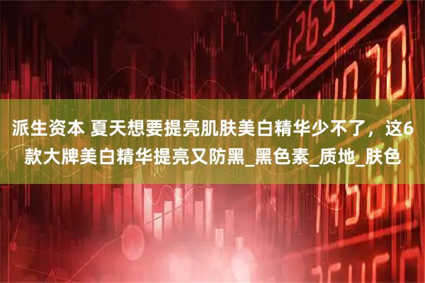 派生资本 夏天想要提亮肌肤美白精华少不了，这6款大牌美白精华提亮又防黑_黑色素_质地_肤色