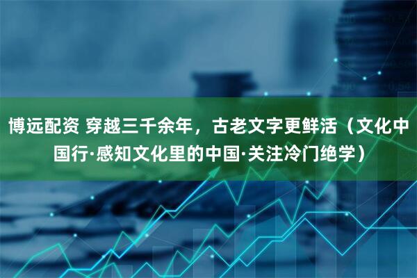 博远配资 穿越三千余年，古老文字更鲜活（文化中国行·感知文化里的中国·关注冷门绝学）