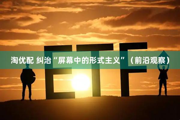 淘优配 纠治“屏幕中的形式主义”（前沿观察）