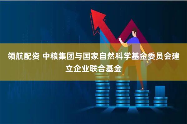 领航配资 中粮集团与国家自然科学基金委员会建立企业联合基金