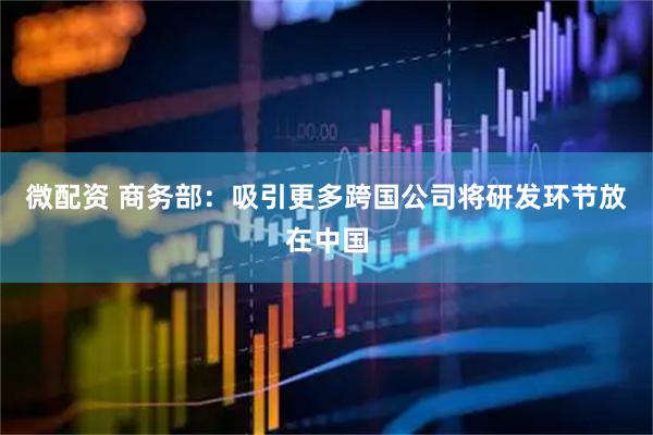 微配资 商务部：吸引更多跨国公司将研发环节放在中国