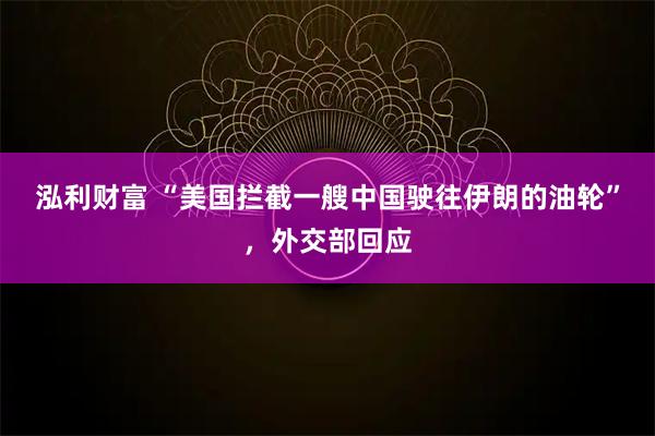 泓利财富 “美国拦截一艘中国驶往伊朗的油轮”，外交部回应