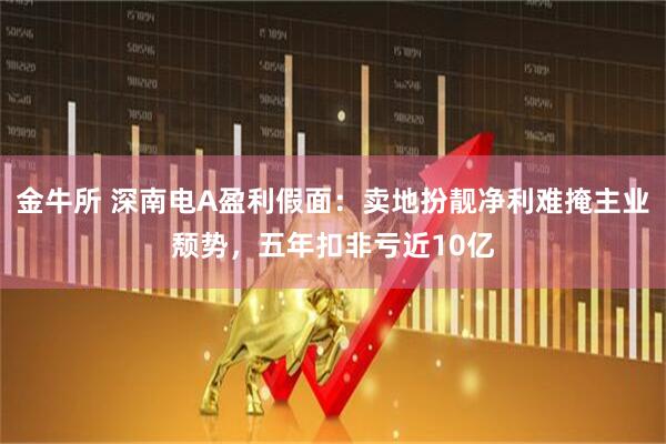 金牛所 深南电A盈利假面：卖地扮靓净利难掩主业颓势，五年扣非亏近10亿