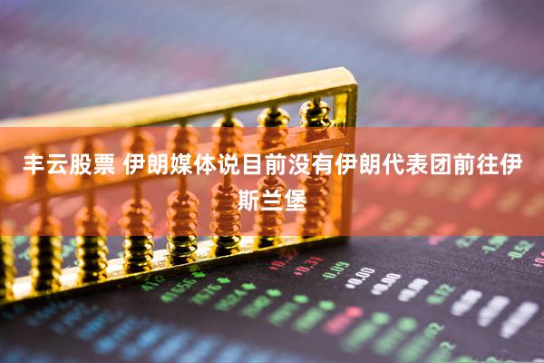 丰云股票 伊朗媒体说目前没有伊朗代表团前往伊斯兰堡