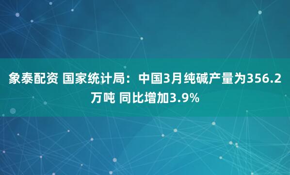 象泰配资 国家统计局：中国3月纯碱产量为356.2万吨 同比增加3.9%