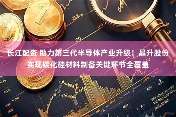 长江配资 助力第三代半导体产业升级！晶升股份实现碳化硅材料制备关键环节全覆盖