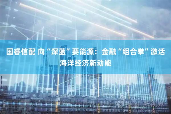 国睿信配 向“深蓝”要能源：金融“组合拳”激活海洋经济新动能