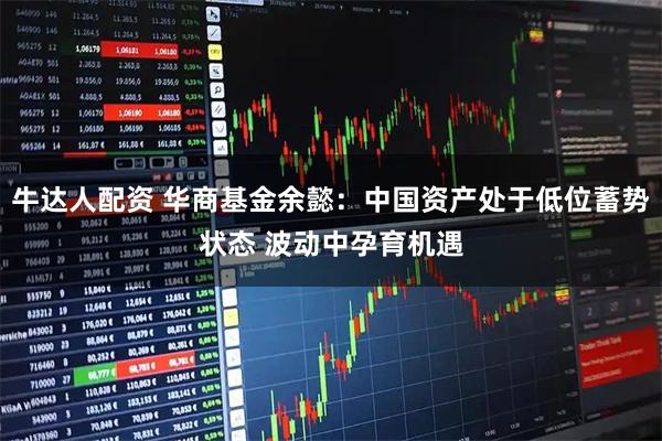 牛达人配资 华商基金余懿：中国资产处于低位蓄势状态 波动中孕育机遇