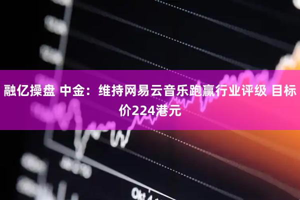 融亿操盘 中金：维持网易云音乐跑赢行业评级 目标价224港元