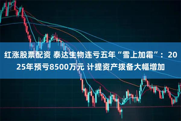 红涨股票配资 泰达生物连亏五年“雪上加霜”：2025年预亏8500万元 计提资产拨备大幅增加