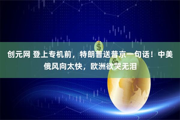 创元网 登上专机前，特朗普送普京一句话！中美俄风向太快，欧洲欲哭无泪