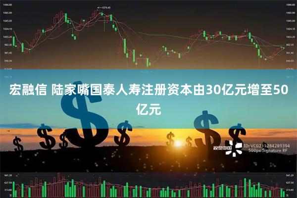 宏融信 陆家嘴国泰人寿注册资本由30亿元增至50亿元