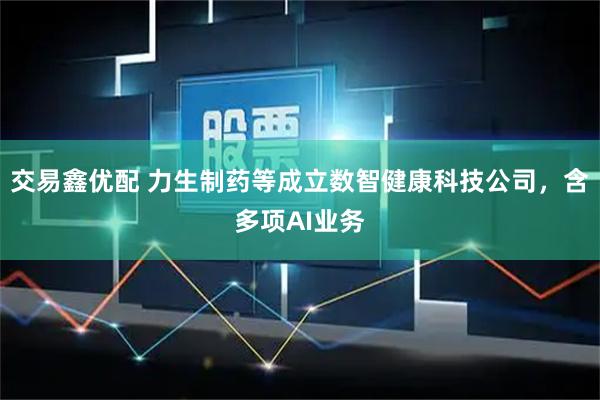 交易鑫优配 力生制药等成立数智健康科技公司，含多项AI业务