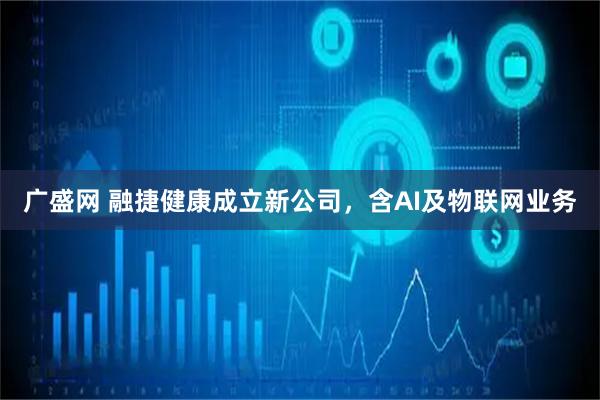 广盛网 融捷健康成立新公司，含AI及物联网业务