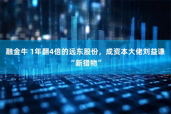 融金牛 1年翻4倍的远东股份，成资本大佬刘益谦“新猎物”