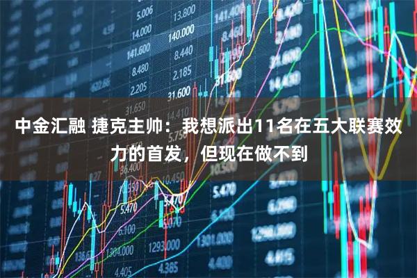 中金汇融 捷克主帅：我想派出11名在五大联赛效力的首发，但现在做不到