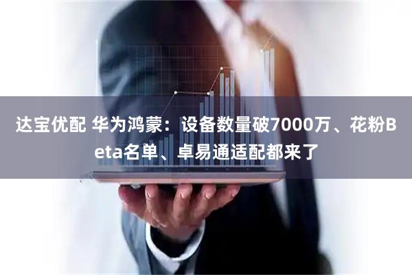 达宝优配 华为鸿蒙：设备数量破7000万、花粉Beta名单、卓易通适配都来了