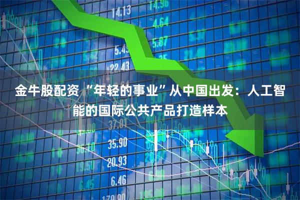 金牛股配资 “年轻的事业”从中国出发：人工智能的国际公共产品打造样本