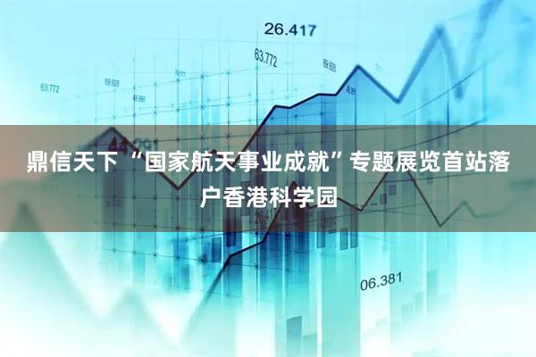 鼎信天下 “国家航天事业成就”专题展览首站落户香港科学园