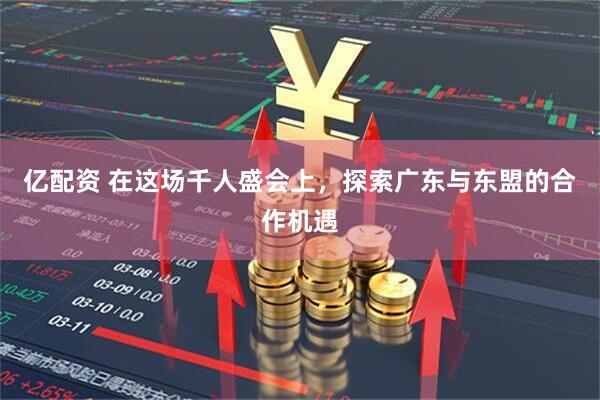 亿配资 在这场千人盛会上，探索广东与东盟的合作机遇