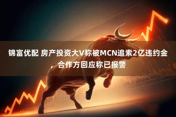 锦富优配 房产投资大V称被MCN追索2亿违约金，合作方回应称已报警